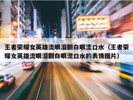 王者荣耀女英雄流眼泪翻白眼流口水（王者荣耀女英雄流眼泪翻白眼流口水的表情图片）