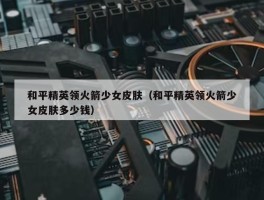 和平精英领火箭少女皮肤（和平精英领火箭少女皮肤多少钱）