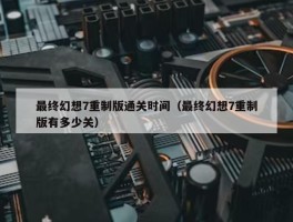 最终幻想7重制版通关时间（最终幻想7重制版有多少关）
